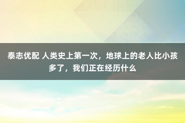 泰志优配 人类史上第一次，地球上的老人比小孩多了，我们正在经历什么