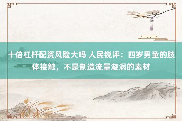 十倍杠杆配资风险大吗 人民锐评：四岁男童的肢体接触，不是制造流量漩涡的素材