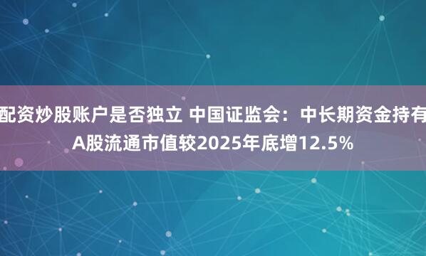 配资炒股账户是否独立 中国证监会：中长期资金持有A股流通市值较2025年底增12.5%