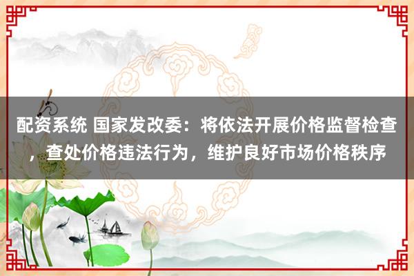 配资系统 国家发改委：将依法开展价格监督检查，查处价格违法行为，维护良好市场价格秩序