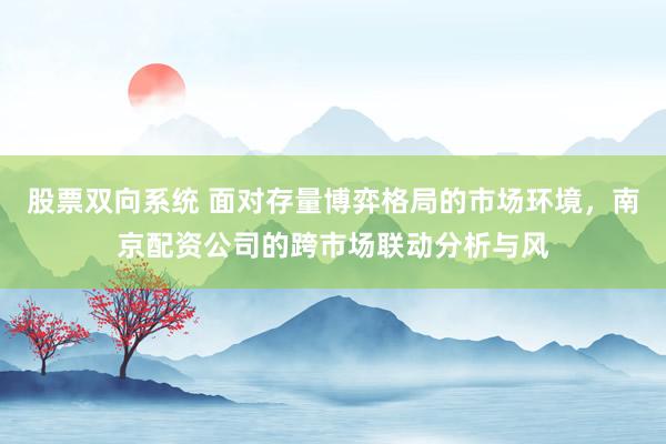 股票双向系统 面对存量博弈格局的市场环境，南京配资公司的跨市场联动分析与风