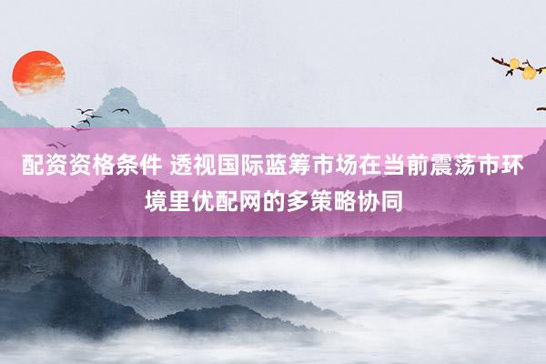 配资资格条件 透视国际蓝筹市场在当前震荡市环境里优配网的多策略协同