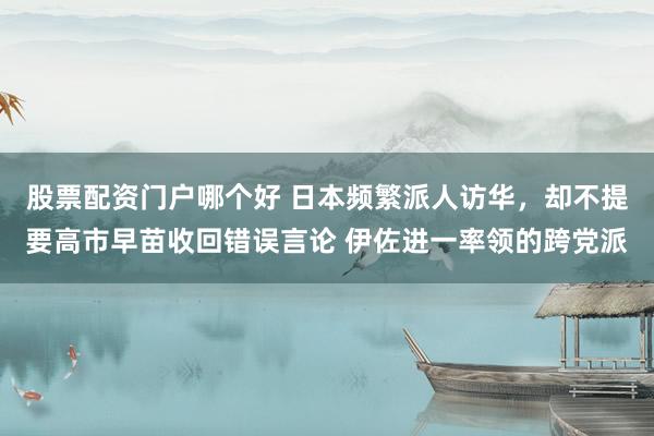 股票配资门户哪个好 日本频繁派人访华，却不提要高市早苗收回错误言论 伊佐进一率领的跨党派