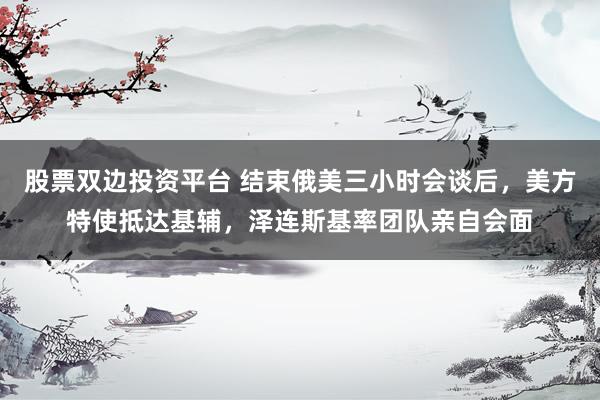 股票双边投资平台 结束俄美三小时会谈后，美方特使抵达基辅，泽连斯基率团队亲自会面