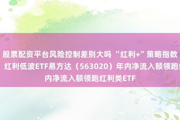 股票配资平台风险控制差别大吗 “红利+”策略指数集体回调，红利低波ETF易方达（563020）年内净流入额领跑红利类ETF