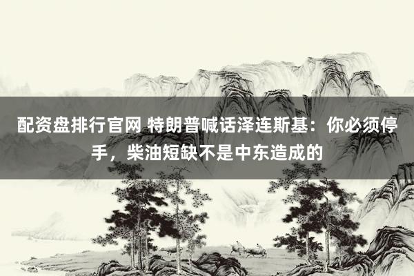 配资盘排行官网 特朗普喊话泽连斯基：你必须停手，柴油短缺不是中东造成的