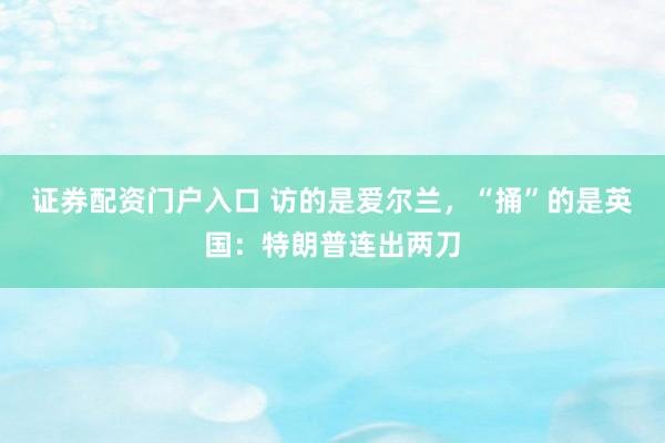 证券配资门户入口 访的是爱尔兰，“捅”的是英国：特朗普连出两刀