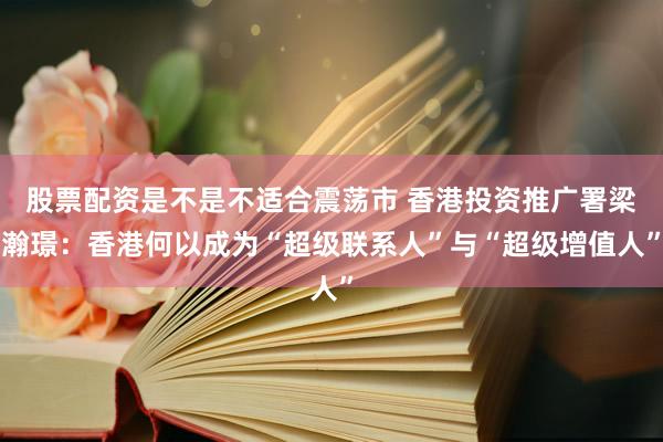 股票配资是不是不适合震荡市 香港投资推广署梁瀚璟：香港何以成为“超级联系人”与“超级增值人”
