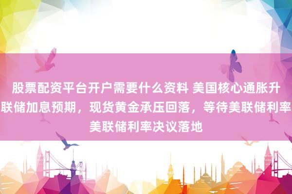 股票配资平台开户需要什么资料 美国核心通胀升温强化美联储加息预期，现货黄金承压回落，等待美联储利率决议落地
