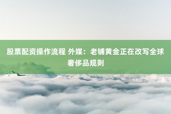 股票配资操作流程 外媒：老铺黄金正在改写全球奢侈品规则