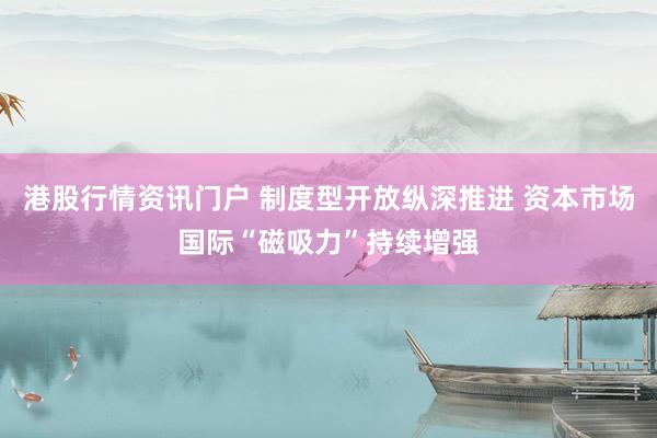 港股行情资讯门户 制度型开放纵深推进 资本市场国际“磁吸力”持续增强