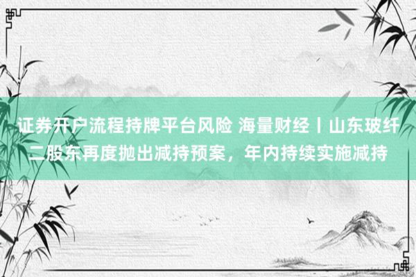 证券开户流程持牌平台风险 海量财经丨山东玻纤二股东再度抛出减持预案，年内持续实施减持