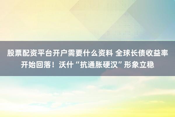股票配资平台开户需要什么资料 全球长债收益率开始回落！沃什“抗通胀硬汉”形象立稳
