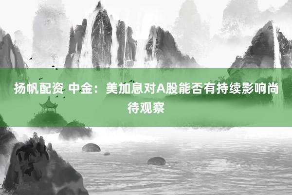 扬帆配资 中金：美加息对A股能否有持续影响尚待观察