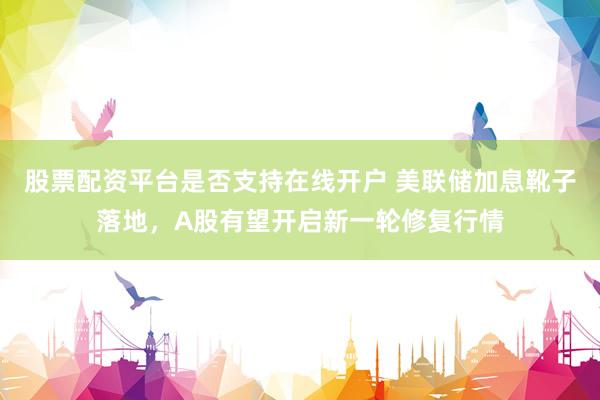 股票配资平台是否支持在线开户 美联储加息靴子落地，A股有望开启新一轮修复行情