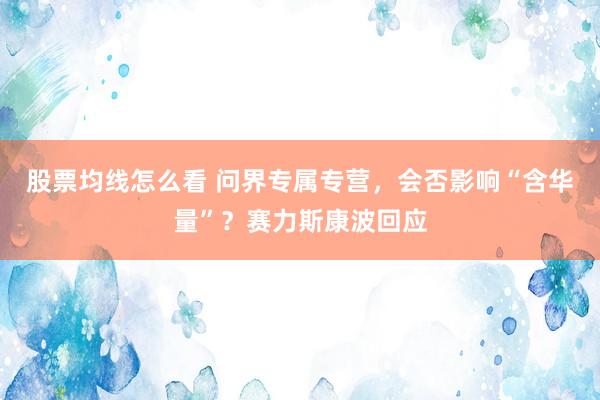 股票均线怎么看 问界专属专营，会否影响“含华量”？赛力斯康波回应