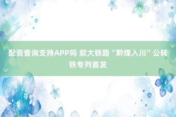 配资查询支持APP吗 叙大铁路“黔煤入川”公转铁专列首发