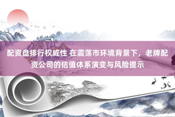 配资盘排行权威性 在震荡市环境背景下，老牌配资公司的估值体系演变与风险提示