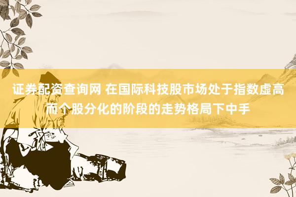证券配资查询网 在国际科技股市场处于指数虚高而个股分化的阶段的走势格局下中手