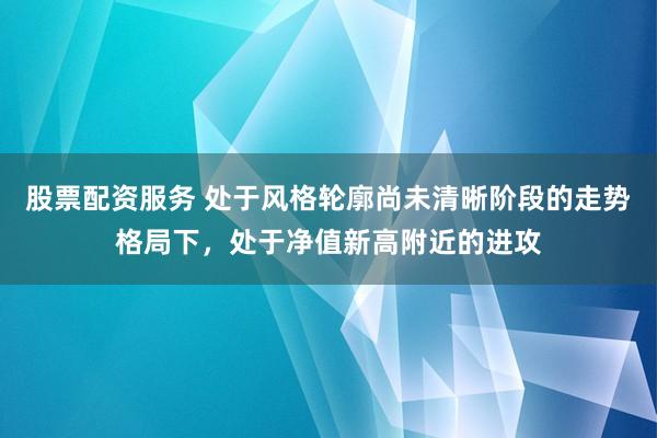 股票配资服务 处于风格轮廓尚未清晰阶段的走势格局下，处于净值新高附近的进攻