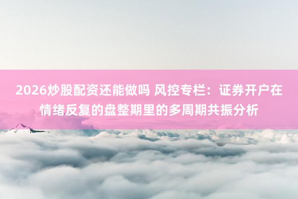 2026炒股配资还能做吗 风控专栏：证券开户在情绪反复的盘整期里的多周期共振分析