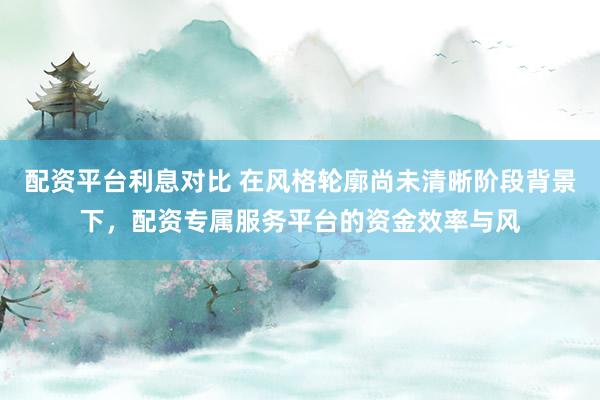 配资平台利息对比 在风格轮廓尚未清晰阶段背景下，配资专属服务平台的资金效率与风