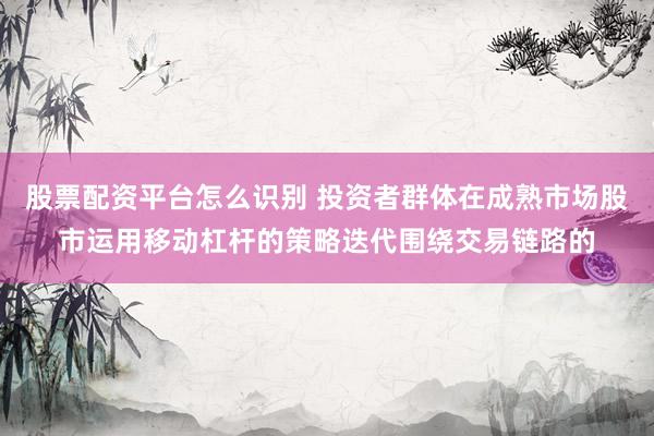 股票配资平台怎么识别 投资者群体在成熟市场股市运用移动杠杆的策略迭代围绕交易链路的