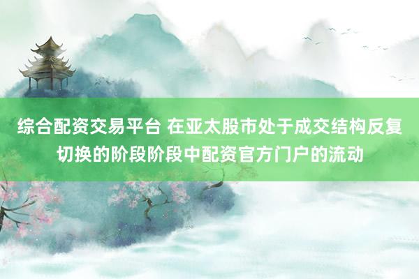 综合配资交易平台 在亚太股市处于成交结构反复切换的阶段阶段中配资官方门户的流动