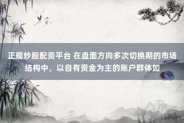 正规炒股配资平台 在盘面方向多次切换期的市场结构中，以自有资金为主的账户群体如