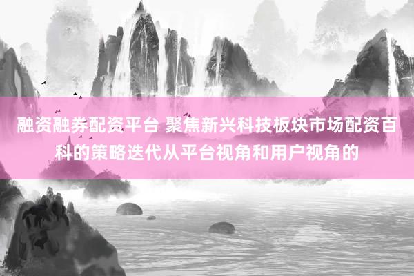 融资融券配资平台 聚焦新兴科技板块市场配资百科的策略迭代从平台视角和用户视角的