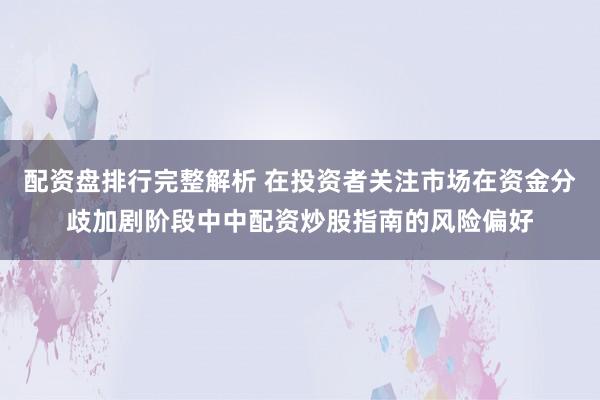 配资盘排行完整解析 在投资者关注市场在资金分歧加剧阶段中中配资炒股指南的风险偏好