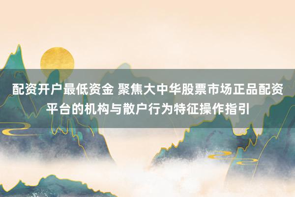 配资开户最低资金 聚焦大中华股票市场正品配资平台的机构与散户行为特征操作指引