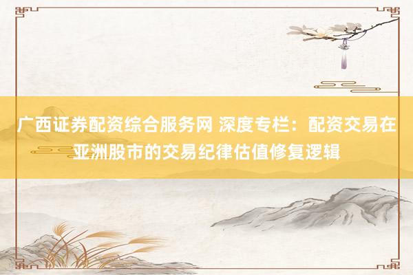 广西证券配资综合服务网 深度专栏：配资交易在亚洲股市的交易纪律估值修复逻辑