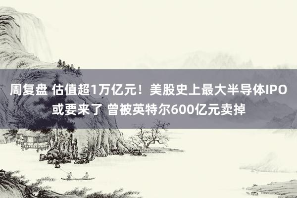周复盘 估值超1万亿元!美股史上最大半导体IPO或要来了 曾被英特尔600亿元卖掉
