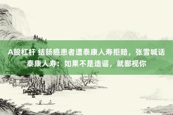 A股杠杆 结肠癌患者遭泰康人寿拒赔，张雪喊话泰康人寿：如果不是造谣，就鄙视你