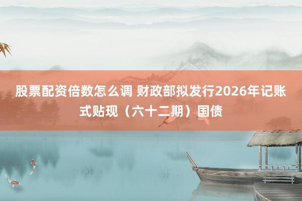 股票配资倍数怎么调 财政部拟发行2026年记账式贴现(六十二期)国债