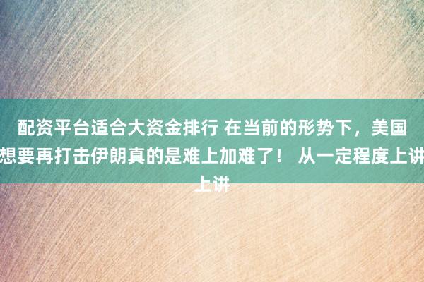 配资平台适合大资金排行 在当前的形势下，美国想要再打击伊朗真的是难上加难了！ 从一定程度上讲
