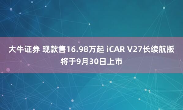 大牛证券 现款售16.98万起 iCAR V27长续航版将于9月30日上市