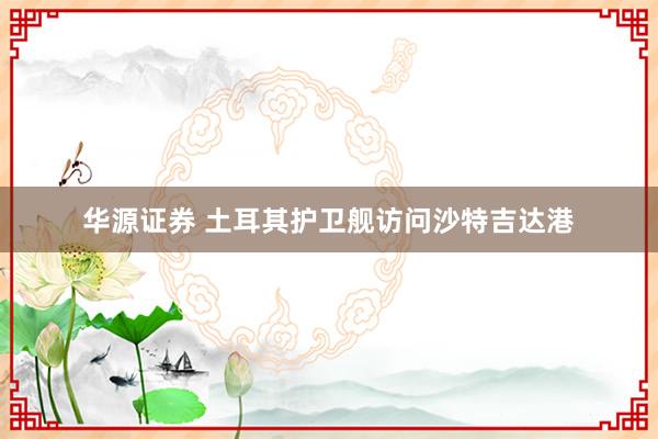 华源证券 土耳其护卫舰访问沙特吉达港