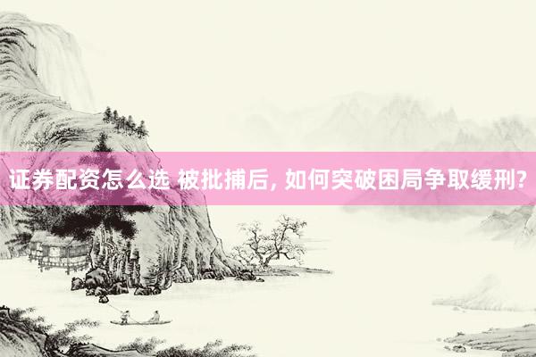 证券配资怎么选 被批捕后, 如何突破困局争取缓刑?