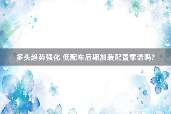多头趋势强化 低配车后期加装配置靠谱吗?