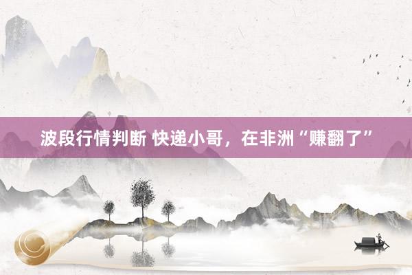 波段行情判断 快递小哥，在非洲“赚翻了”