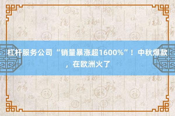 杠杆服务公司 “销量暴涨超1600%”！中秋爆款，在欧洲火了