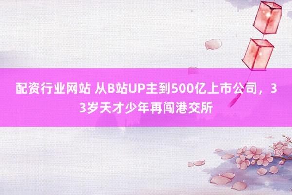 配资行业网站 从B站UP主到500亿上市公司，33岁天才少年再闯港交所