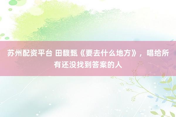 苏州配资平台 田馥甄《要去什么地方》，唱给所有还没找到答案的人