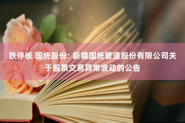 跌停板 国统股份: 新疆国统管道股份有限公司关于股票交易异常波动的公告