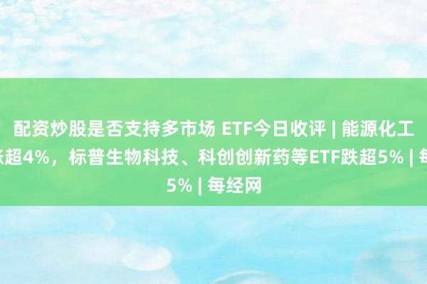 配资炒股是否支持多市场 ETF今日收评 | 能源化工ETF涨超4%，标普生物科技、科创创新药等ETF跌超5% | 每经网