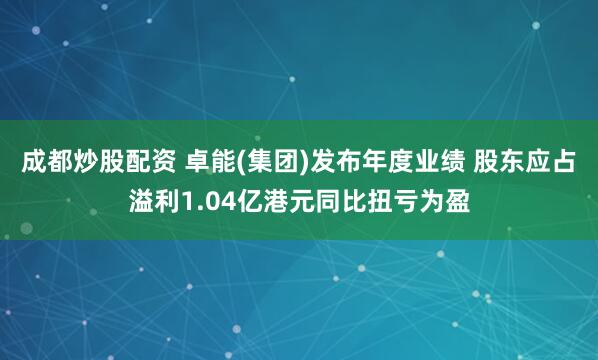 成都炒股配资 卓能(集团)发布年度业绩 股东应占溢利1.04亿港元同比扭亏为盈