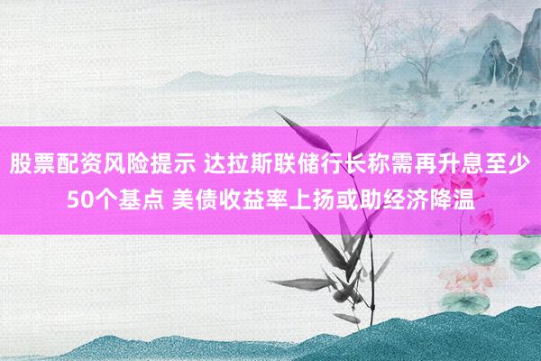 股票配资风险提示 达拉斯联储行长称需再升息至少50个基点 美债收益率上扬或助经济降温