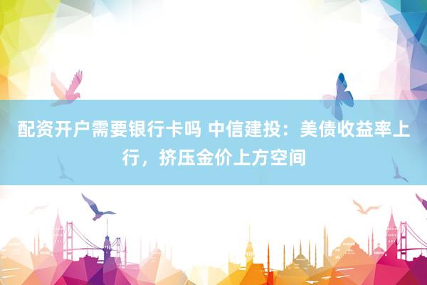 配资开户需要银行卡吗 中信建投：美债收益率上行，挤压金价上方空间